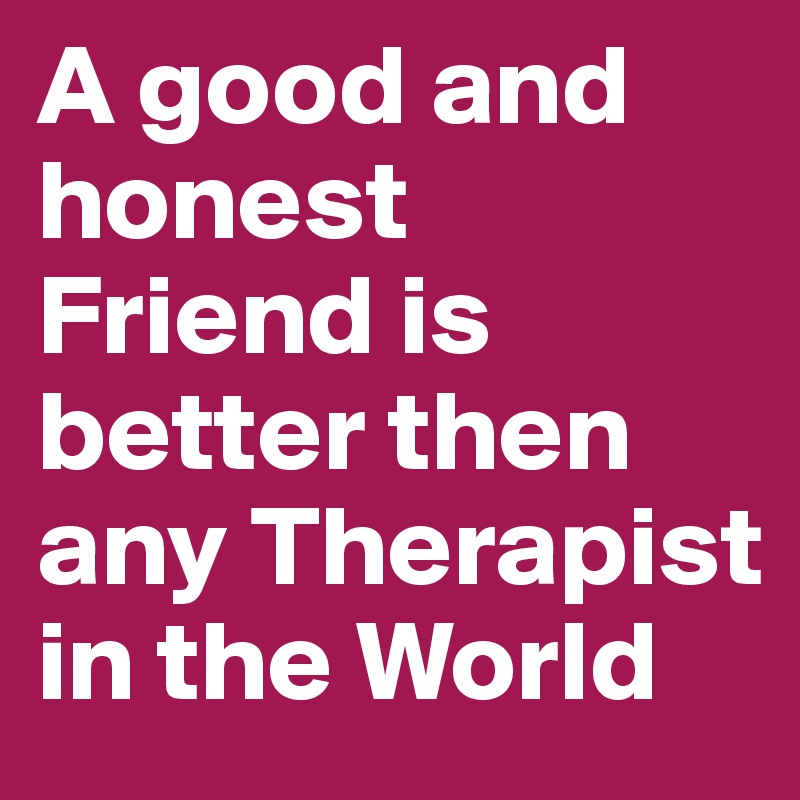 A good and honest Friend is better then any Therapist in the World