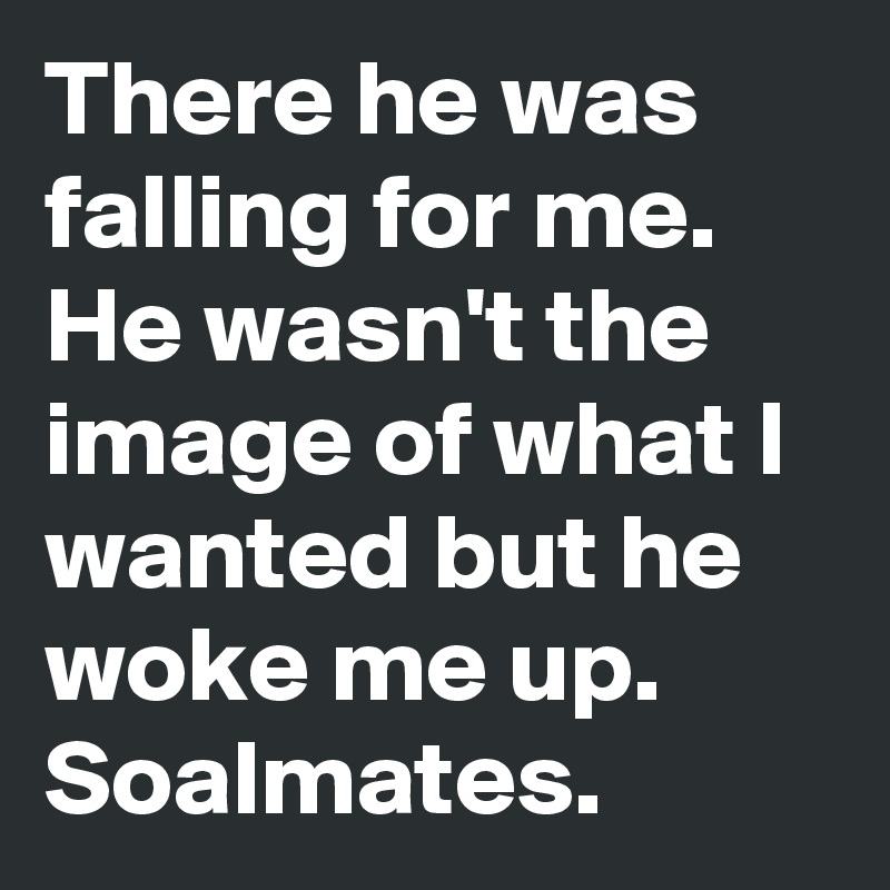 There he was falling for me. He wasn't the image of what I wanted but he woke me up. Soalmates.