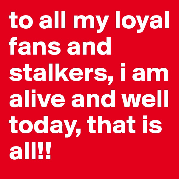 to all my loyal fans and stalkers, i am alive and well today, that is all!!