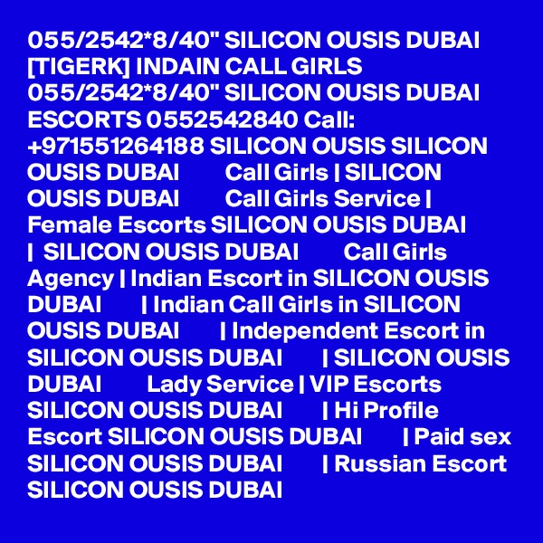 055/2542*8/40" SILICON OUSIS DUBAI [TIGERK] INDAIN CALL GIRLS 055/2542*8/40" SILICON OUSIS DUBAI ESCORTS 0552542840 Call: +971551264188 SILICON OUSIS SILICON OUSIS DUBAI         Call Girls | SILICON OUSIS DUBAI         Call Girls Service | Female Escorts SILICON OUSIS DUBAI        |  SILICON OUSIS DUBAI         Call Girls Agency | Indian Escort in SILICON OUSIS DUBAI        | Indian Call Girls in SILICON OUSIS DUBAI        | Independent Escort in SILICON OUSIS DUBAI        | SILICON OUSIS DUBAI         Lady Service | VIP Escorts SILICON OUSIS DUBAI        | Hi Profile Escort SILICON OUSIS DUBAI        | Paid sex SILICON OUSIS DUBAI        | Russian Escort SILICON OUSIS DUBAI