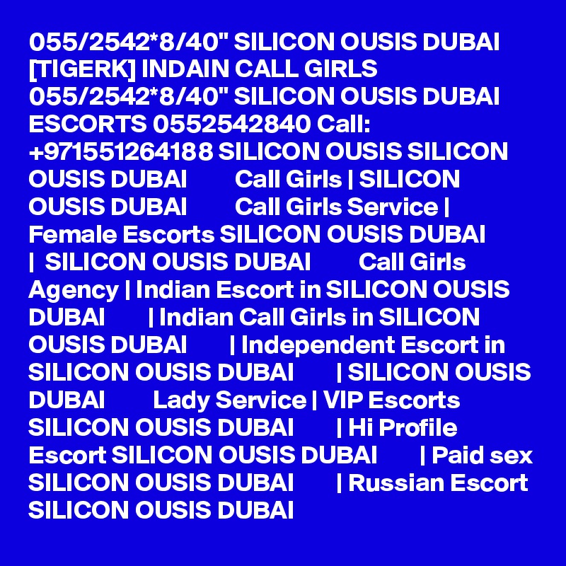 055/2542*8/40" SILICON OUSIS DUBAI [TIGERK] INDAIN CALL GIRLS 055/2542*8/40" SILICON OUSIS DUBAI ESCORTS 0552542840 Call: +971551264188 SILICON OUSIS SILICON OUSIS DUBAI         Call Girls | SILICON OUSIS DUBAI         Call Girls Service | Female Escorts SILICON OUSIS DUBAI        |  SILICON OUSIS DUBAI         Call Girls Agency | Indian Escort in SILICON OUSIS DUBAI        | Indian Call Girls in SILICON OUSIS DUBAI        | Independent Escort in SILICON OUSIS DUBAI        | SILICON OUSIS DUBAI         Lady Service | VIP Escorts SILICON OUSIS DUBAI        | Hi Profile Escort SILICON OUSIS DUBAI        | Paid sex SILICON OUSIS DUBAI        | Russian Escort SILICON OUSIS DUBAI