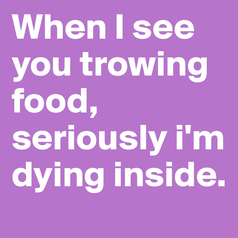 When I see you trowing food, seriously i'm dying inside.