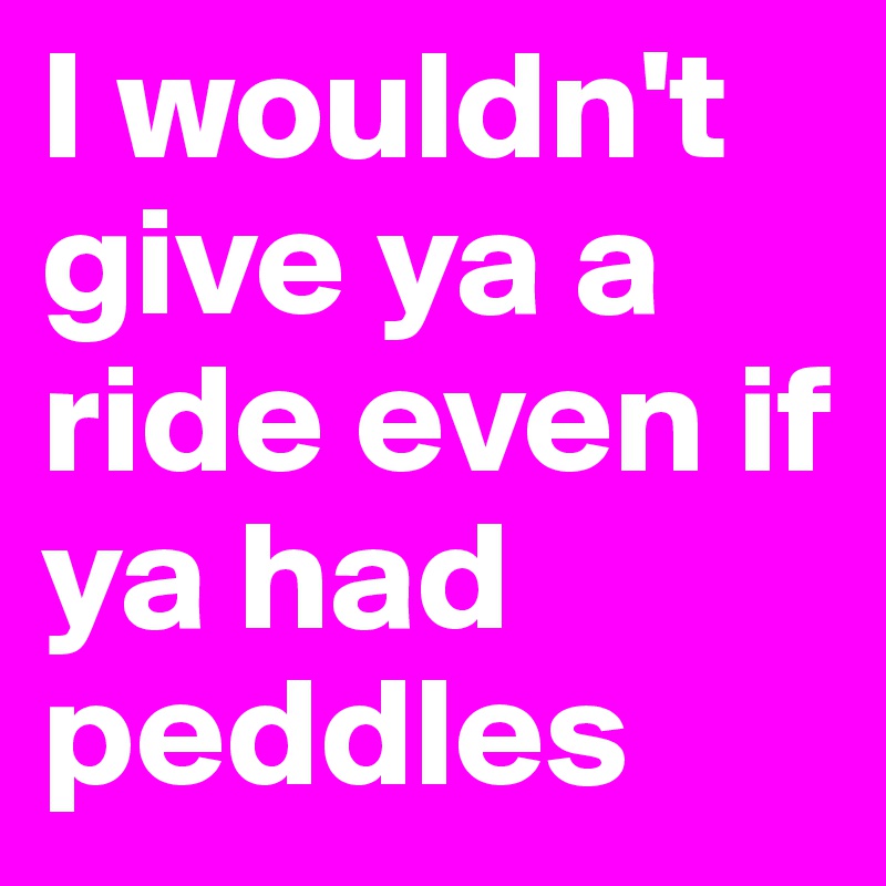 I wouldn't give ya a ride even if ya had peddles