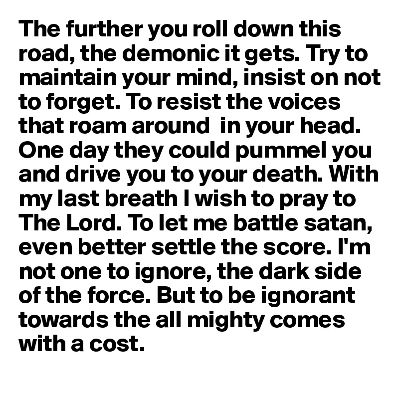 The further you roll down this road, the demonic it gets. Try to maintain your mind, insist on not to forget. To resist the voices that roam around  in your head. One day they could pummel you and drive you to your death. With my last breath I wish to pray to The Lord. To let me battle satan, even better settle the score. I'm not one to ignore, the dark side of the force. But to be ignorant towards the all mighty comes with a cost.