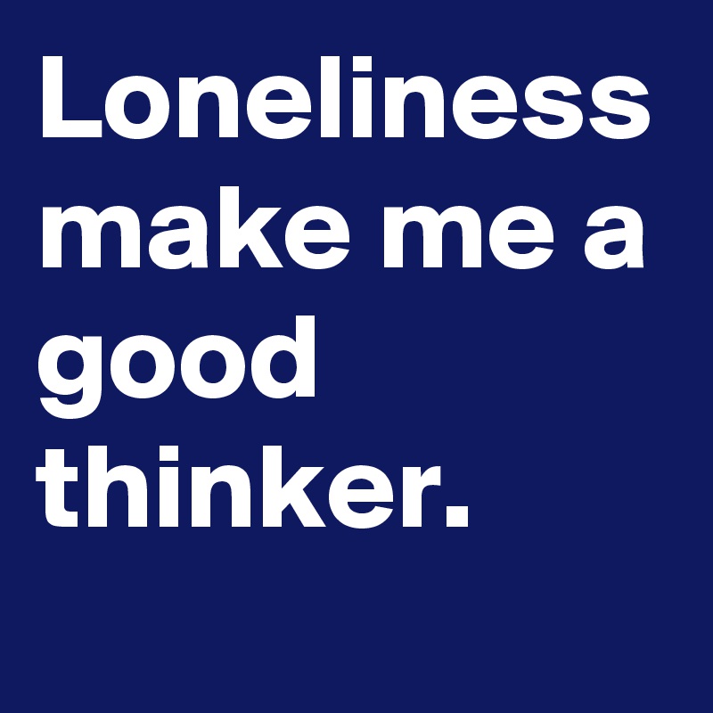 Loneliness make me a good thinker.