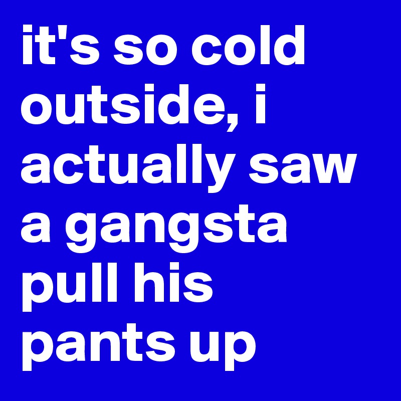 it's so cold outside, i actually saw a gangsta pull his pants up