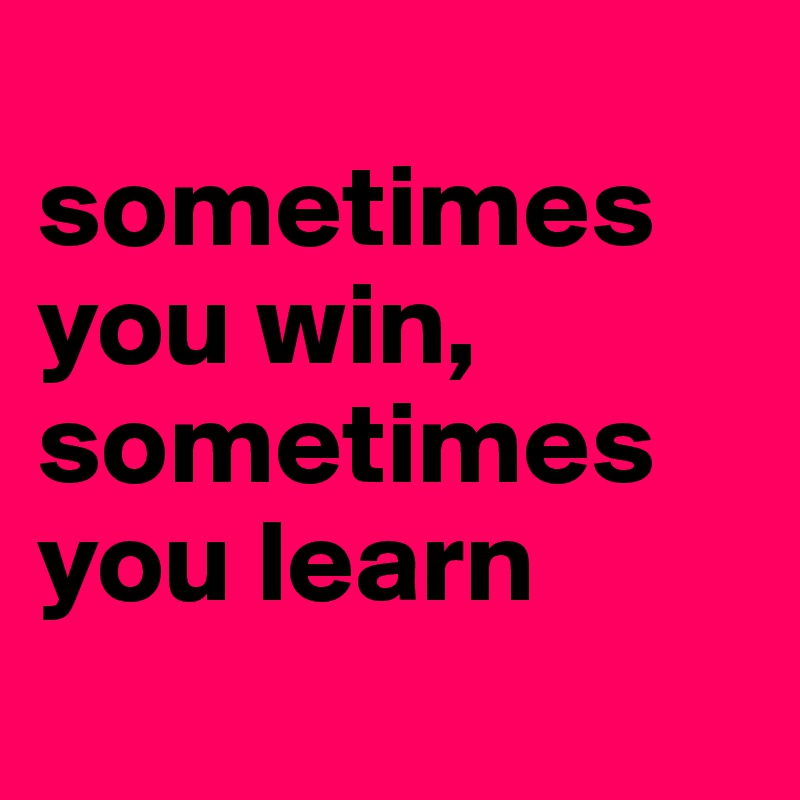 
sometimes you win, sometimes you learn
