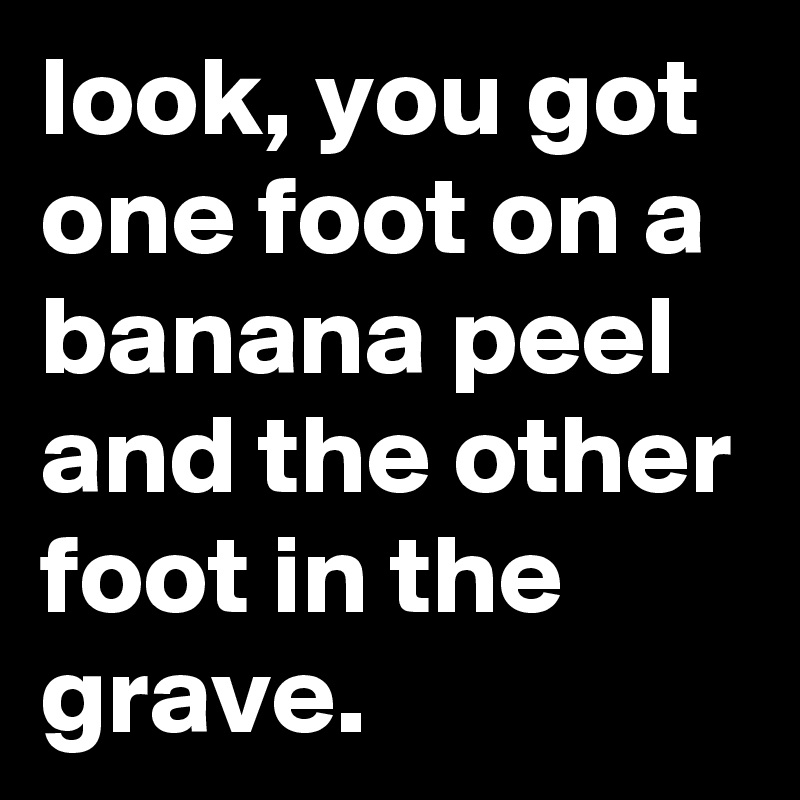 look, you got one foot on a banana peel and the other foot in the grave.