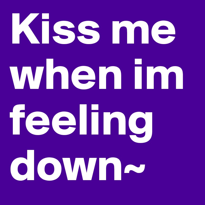 Kiss me when im feeling down~