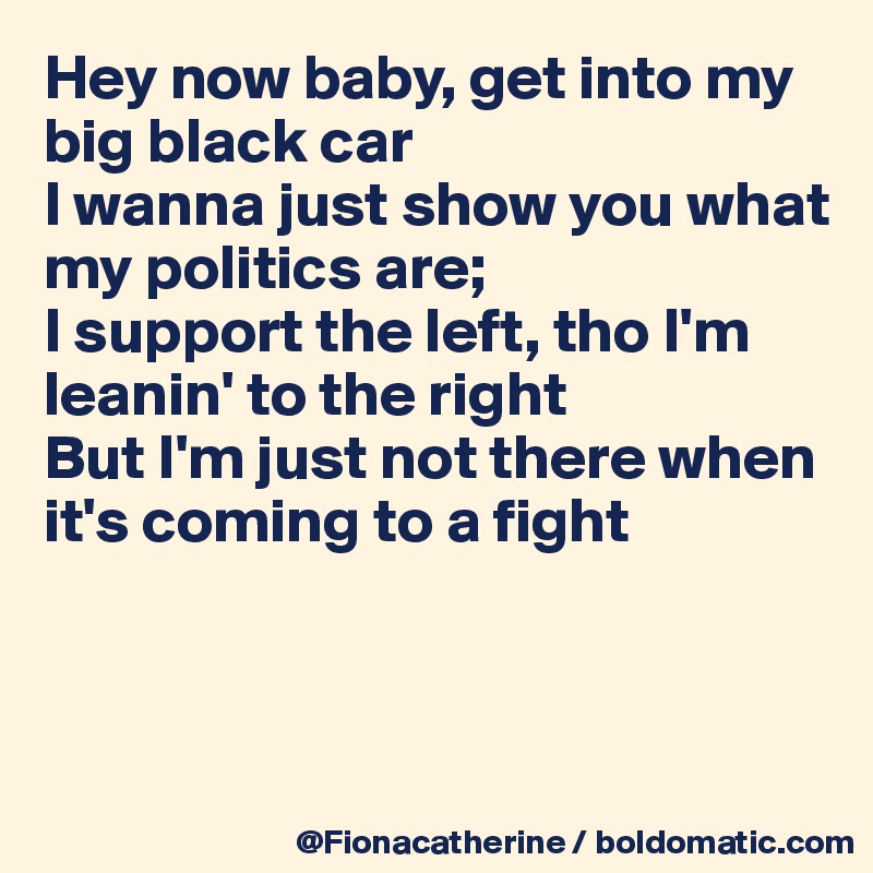 Hey now baby, get into my 
big black car
I wanna just show you what
my politics are;
I support the left, tho I'm
leanin' to the right
But I'm just not there when
it's coming to a fight



