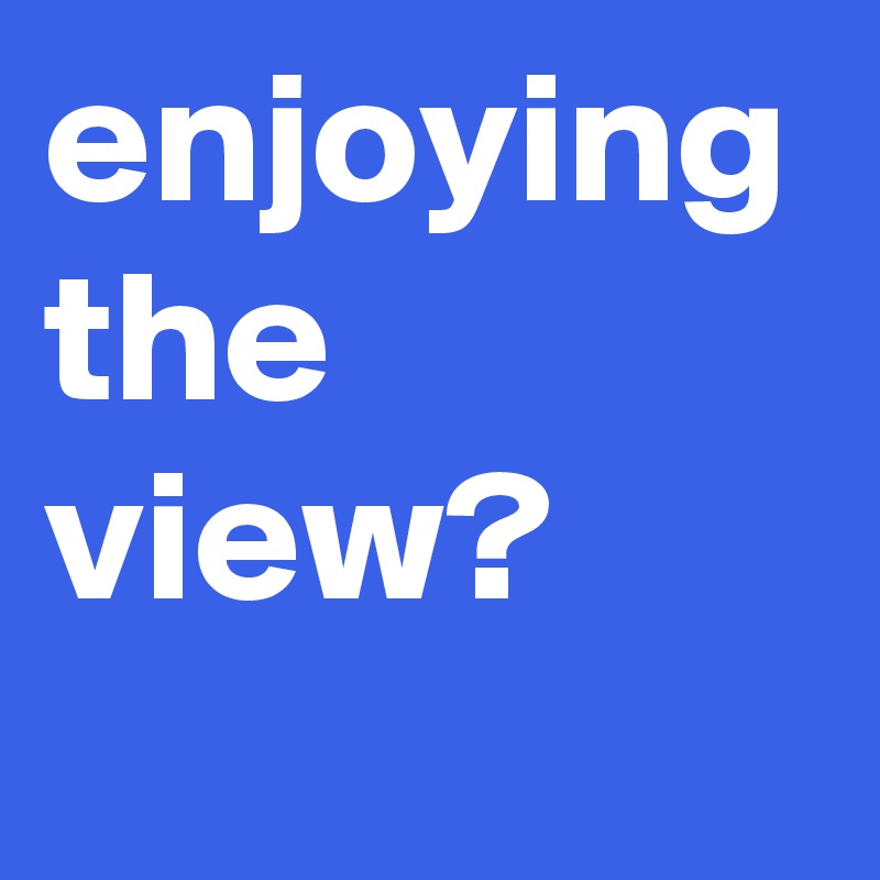enjoying 
the
view?