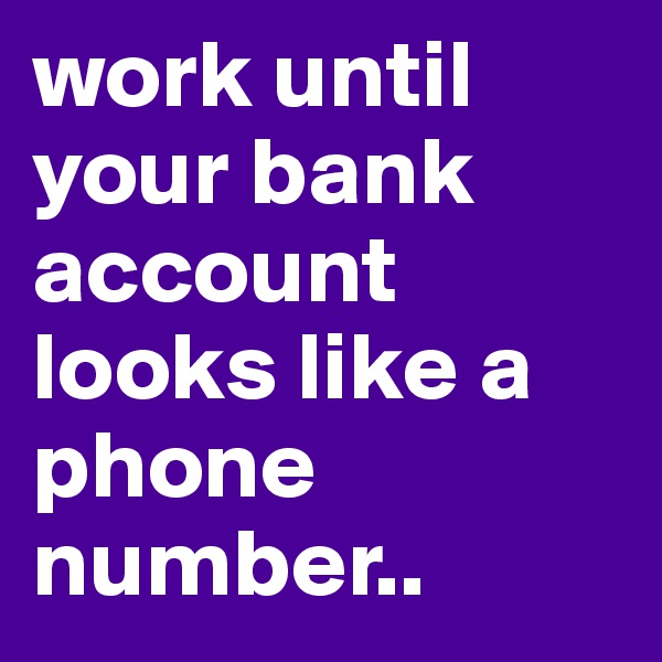 work until your bank account looks like a phone number..