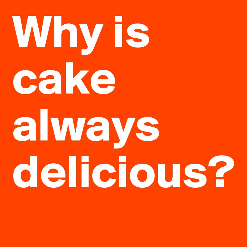 Why is cake always delicious?