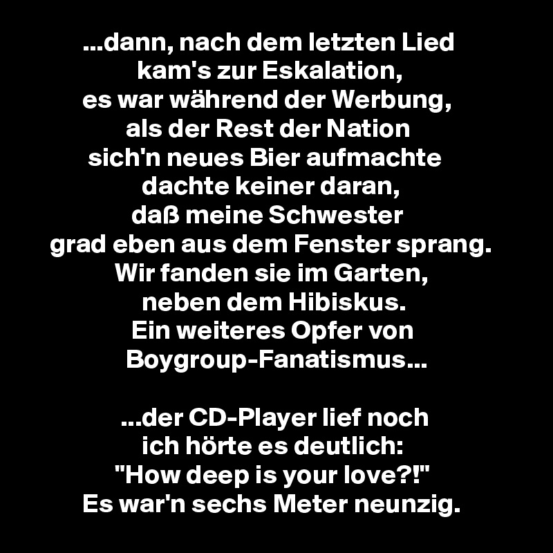           ...dann, nach dem letzten Lied
                    kam's zur Eskalation,
          es war während der Werbung,
                  als der Rest der Nation
           sich'n neues Bier aufmachte
                     dachte keiner daran,
                   daß meine Schwester
    grad eben aus dem Fenster sprang.
                Wir fanden sie im Garten,
                     neben dem Hibiskus.
                   Ein weiteres Opfer von
                  Boygroup-Fanatismus...

                 ...der CD-Player lief noch
                     ich hörte es deutlich:
                "How deep is your love?!"
          Es war'n sechs Meter neunzig.