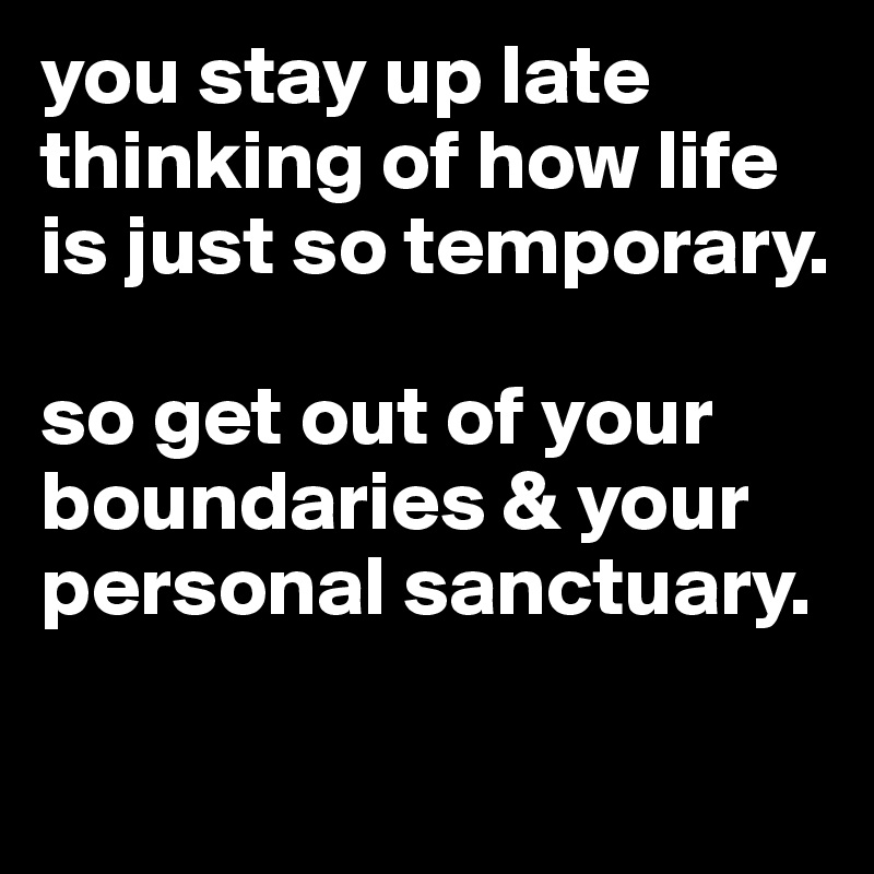 you stay up late thinking of how life is just so temporary. 

so get out of your boundaries & your personal sanctuary. 

