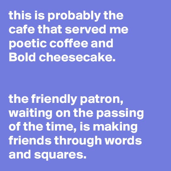 this is probably the
cafe that served me
poetic coffee and
Bold cheesecake.


the friendly patron,
waiting on the passing
of the time, is making
friends through words
and squares.