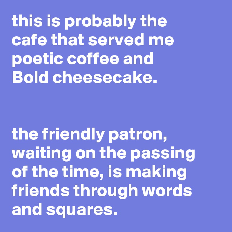 this is probably the
cafe that served me
poetic coffee and
Bold cheesecake.


the friendly patron,
waiting on the passing
of the time, is making
friends through words
and squares.