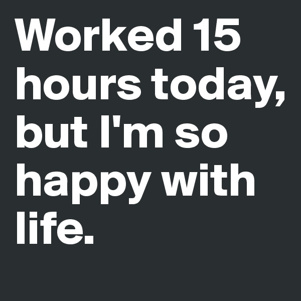 Worked 15 hours today, but I'm so happy with life.