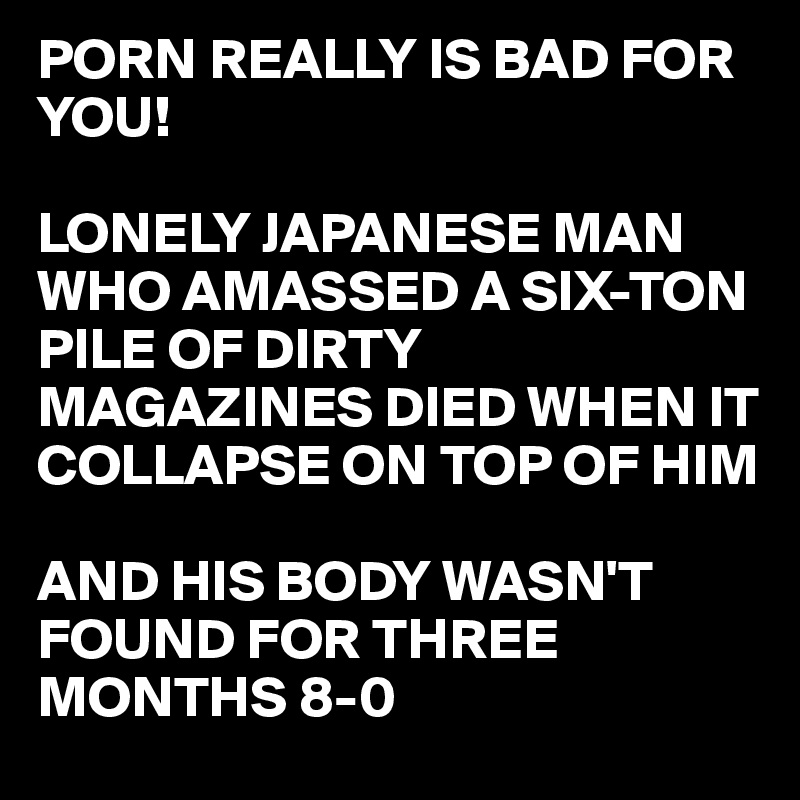 PORN REALLY IS BAD FOR YOU!

LONELY JAPANESE MAN WHO AMASSED A SIX-TON PILE OF DIRTY MAGAZINES DIED WHEN IT COLLAPSE ON TOP OF HIM

AND HIS BODY WASN'T 
FOUND FOR THREE MONTHS 8-0