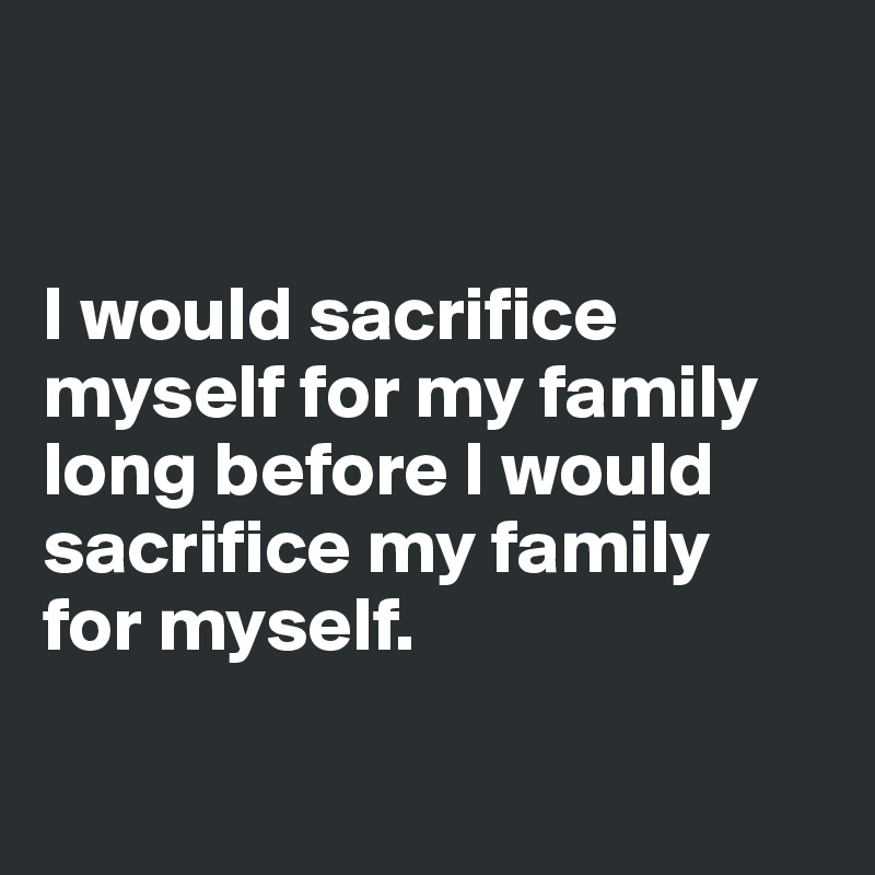 


I would sacrifice myself for my family long before I would sacrifice my family 
for myself.

