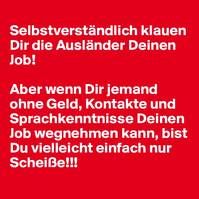 
Selbstverständlich klauen Dir die Ausländer Deinen Job!

Aber wenn Dir jemand ohne Geld, Kontakte und Sprachkenntnisse Deinen Job wegnehmen kann, bist Du vielleicht einfach nur Scheiße!!!
