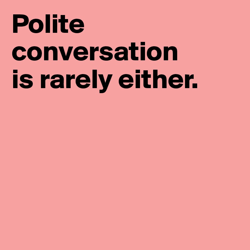 Polite conversation 
is rarely either. 




