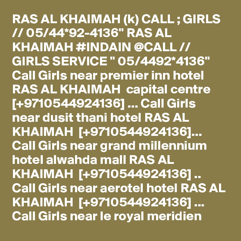 RAS AL KHAIMAH (k) CALL ; GIRLS // 05/44*92-4136" RAS AL KHAIMAH #INDAIN @CALL // GIRLS SERVICE " 05/4492*4136"  Call Girls near premier inn hotel RAS AL KHAIMAH  capital centre [+9710544924136] ... Call Girls near dusit thani hotel RAS AL KHAIMAH  [+9710544924136]... Call Girls near grand millennium hotel alwahda mall RAS AL KHAIMAH  [+9710544924136] .. Call Girls near aerotel hotel RAS AL KHAIMAH  [+9710544924136] ... Call Girls near le royal meridien