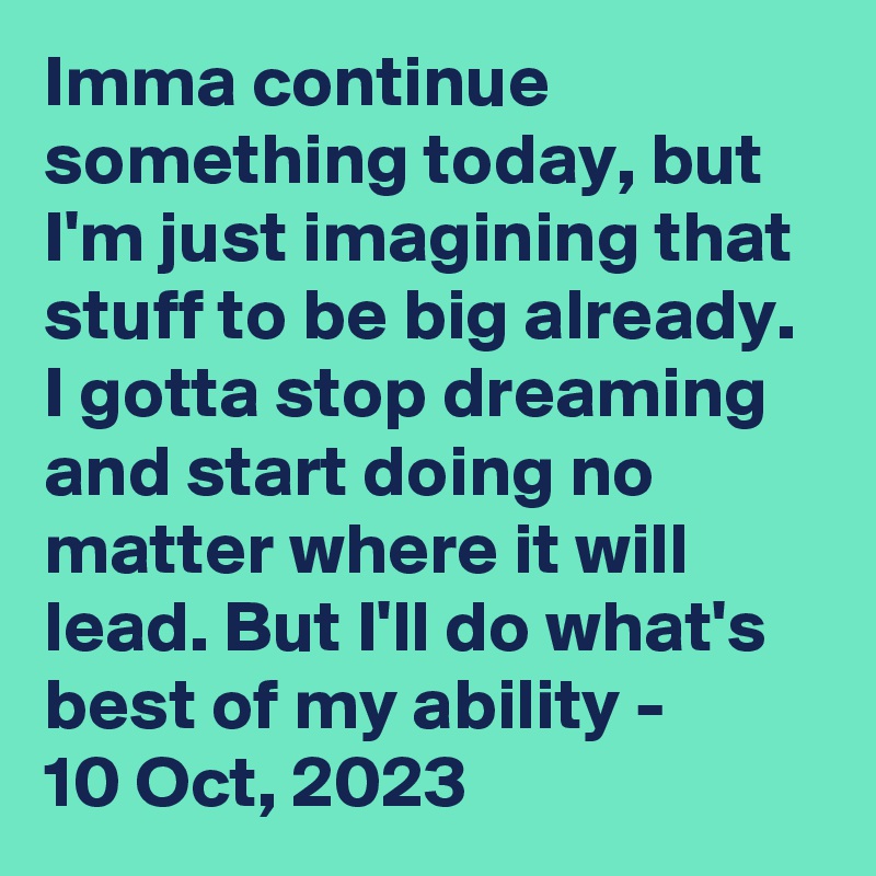 Imma continue something today, but I'm just imagining that stuff to be big already. I gotta stop dreaming and start doing no matter where it will lead. But I'll do what's best of my ability - 
10 Oct, 2023