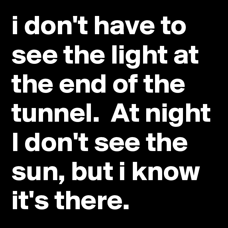 i don't have to see the light at the end of the tunnel.  At night I don't see the sun, but i know it's there.