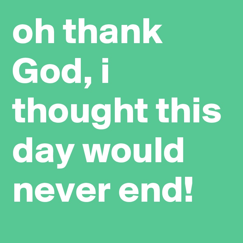 oh thank God, i thought this day would never end!