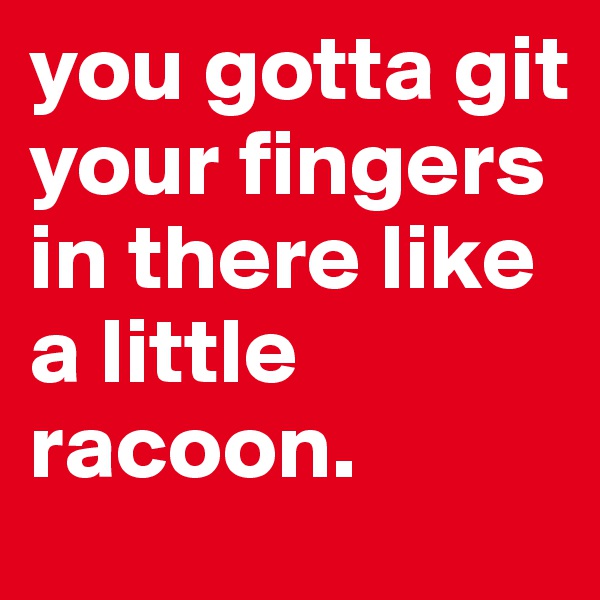 you gotta git your fingers in there like a little racoon. 