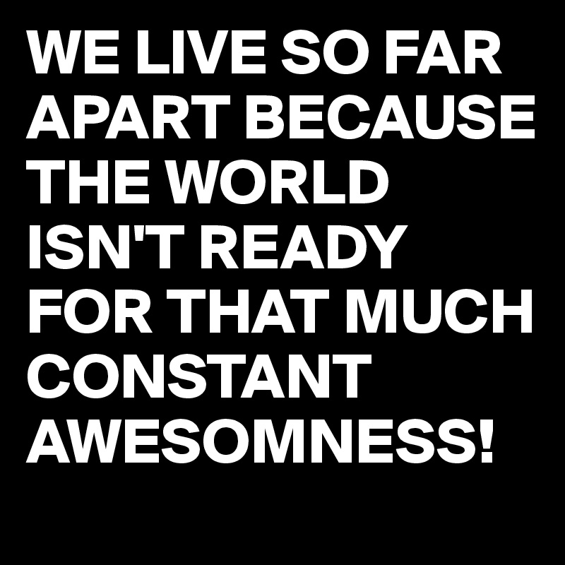 WE LIVE SO FAR APART BECAUSE THE WORLD ISN'T READY FOR THAT MUCH CONSTANT AWESOMNESS!