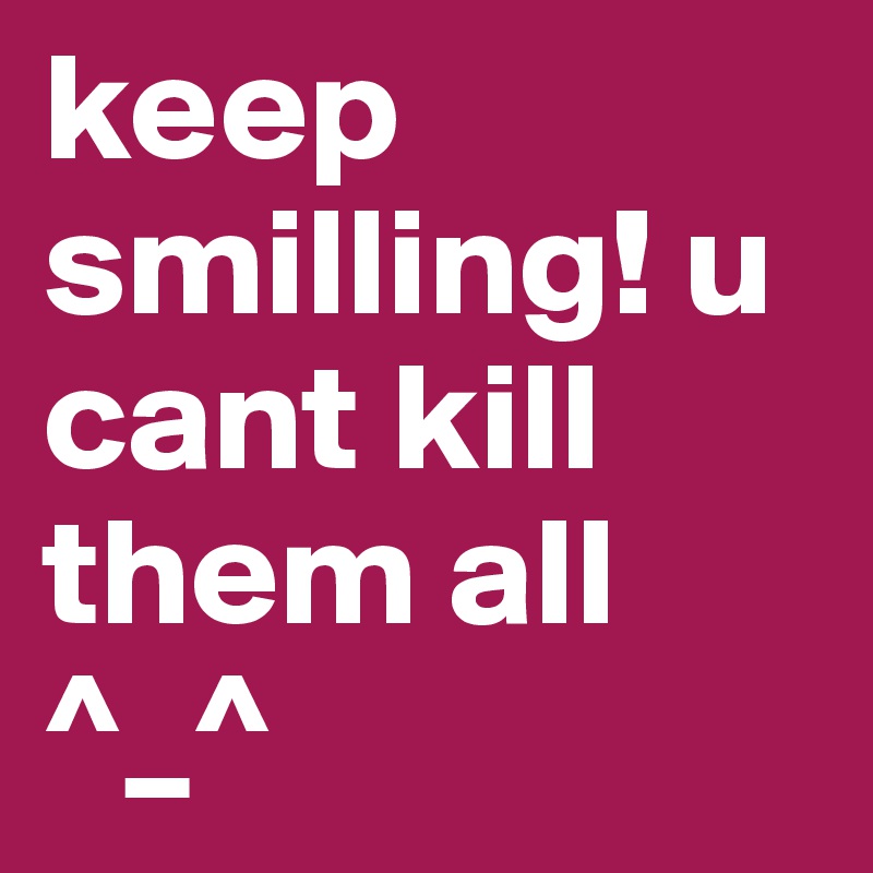 keep smilling! u cant kill them all ^_^ 