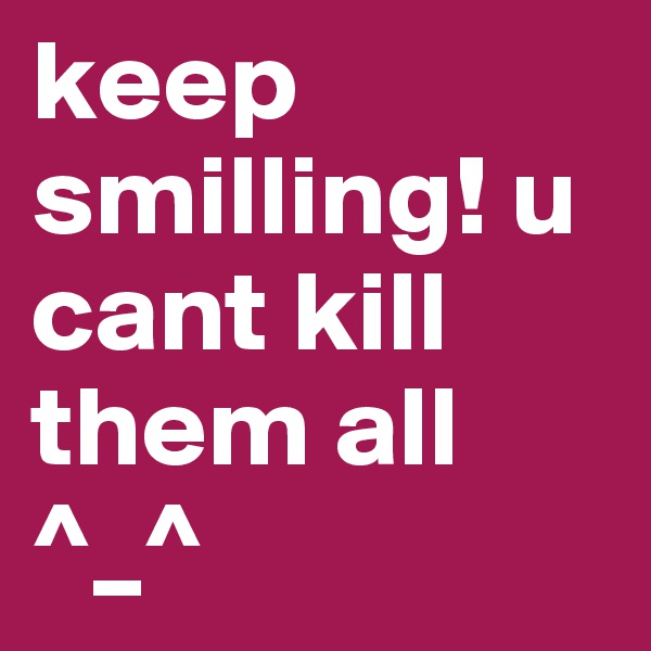 keep smilling! u cant kill them all ^_^ 