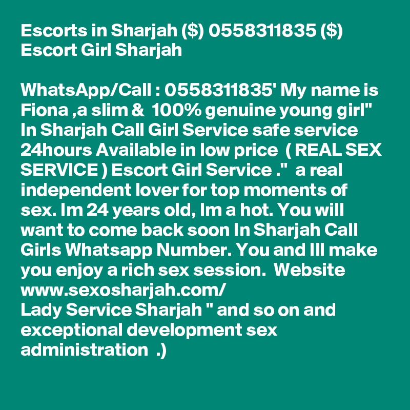 Escorts in Sharjah ($) 0558311835 ($) Escort Girl Sharjah

WhatsApp/Call : 0558311835' My name is Fiona ,a slim &  100% genuine young girl" In Sharjah Call Girl Service safe service 24hours Available in low price  ( REAL SEX SERVICE ) Escort Girl Service ."  a real independent lover for top moments of sex. Im 24 years old, Im a hot. You will want to come back soon In Sharjah Call Girls Whatsapp Number. You and Ill make you enjoy a rich sex session.  Website  www.sexosharjah.com/ 
Lady Service Sharjah " and so on and exceptional development sex administration  .) 