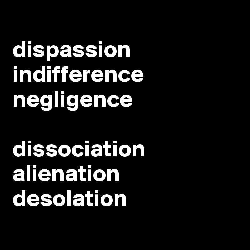
dispassion
indifference
negligence

dissociation     alienation     desolation
