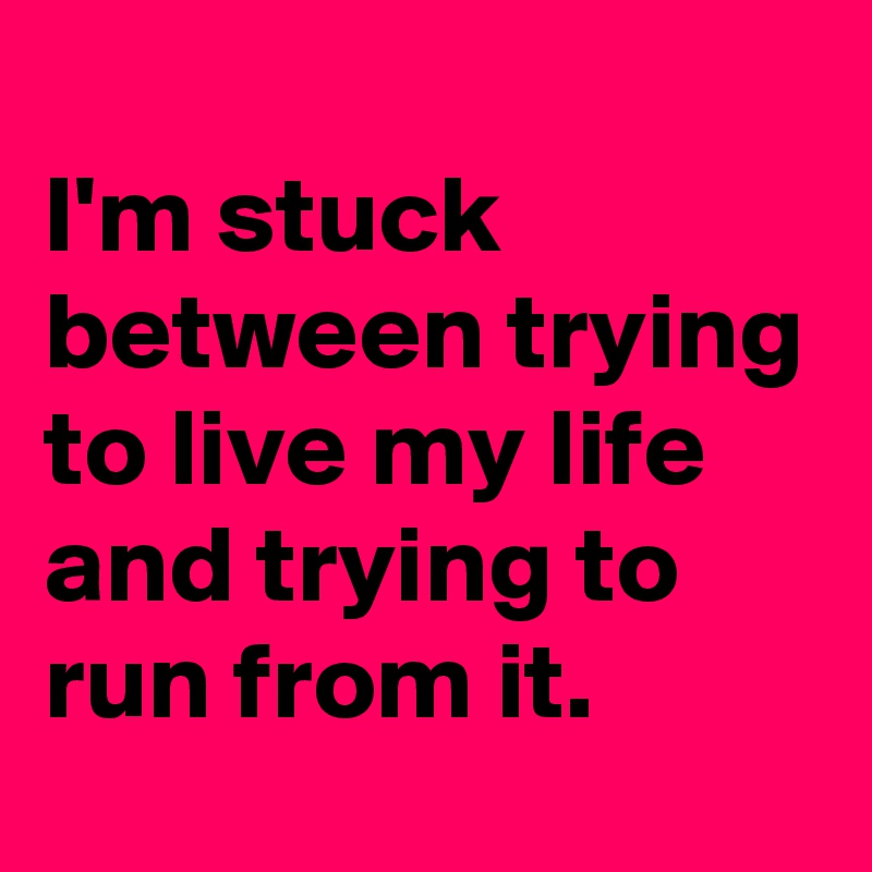 
I'm stuck between trying to live my life  and trying to run from it.  