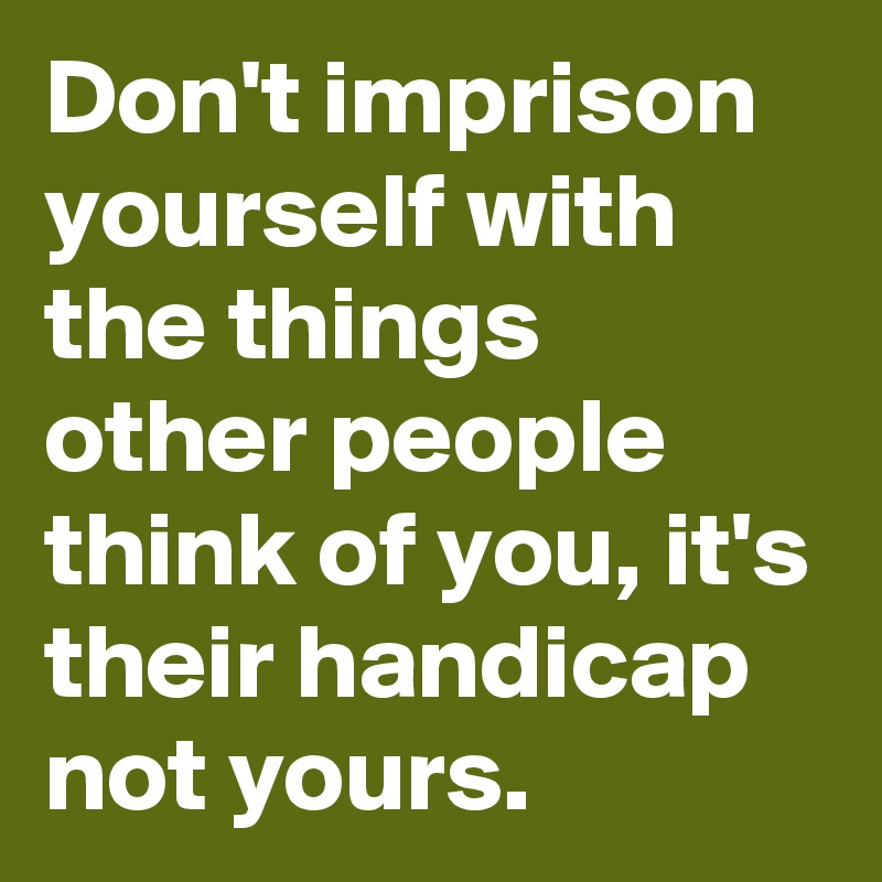 Don't imprison yourself with the things other people think of you, it's their handicap not yours.