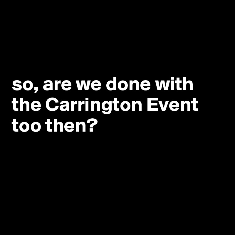 


so, are we done with the Carrington Event too then?



