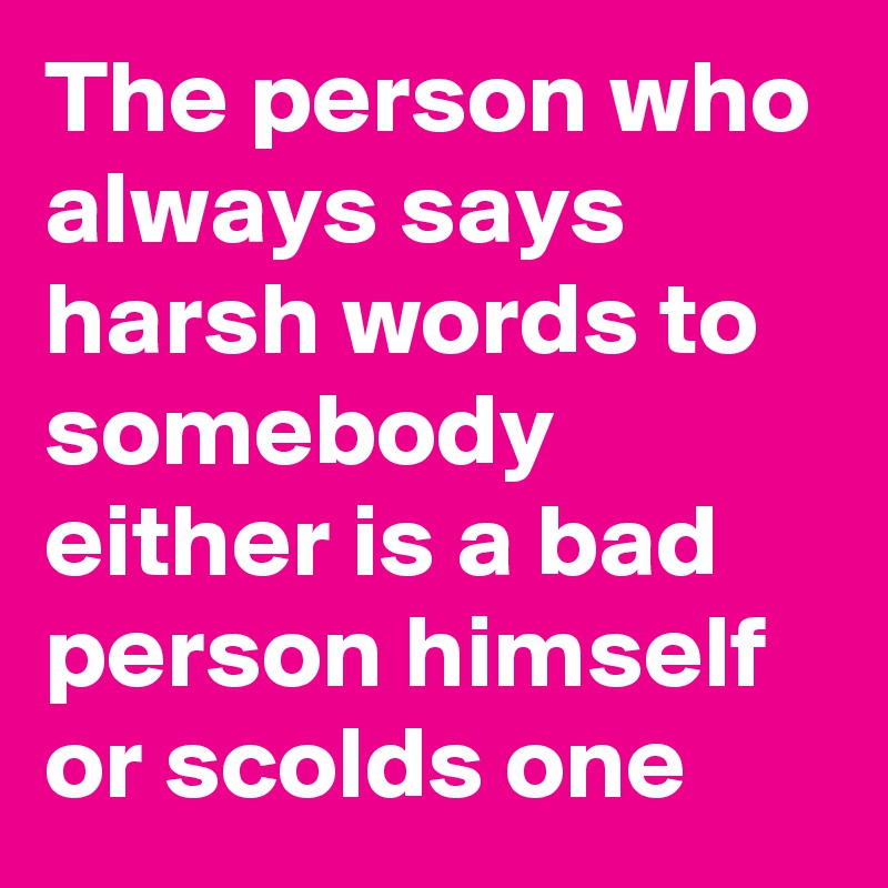 The person who always says harsh words to somebody either is a bad person himself or scolds one