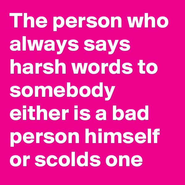 The person who always says harsh words to somebody either is a bad person himself or scolds one