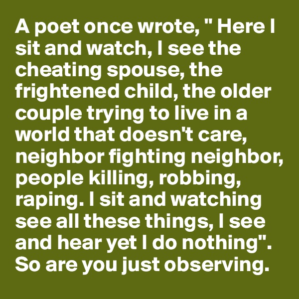 A poet once wrote, " Here I sit and watch, I see the cheating spouse, the frightened child, the older couple trying to live in a world that doesn't care, neighbor fighting neighbor, people killing, robbing, raping. I sit and watching see all these things, I see and hear yet I do nothing". So are you just observing.