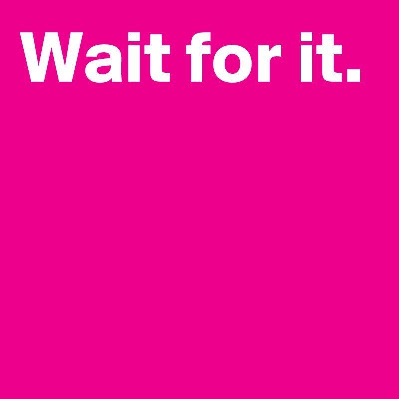 Wait for it.


