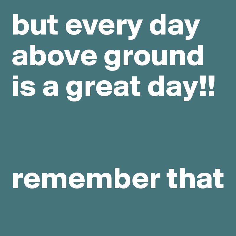 but every day above ground is a great day!! remember that - Post by mom4maddi on Boldomatic