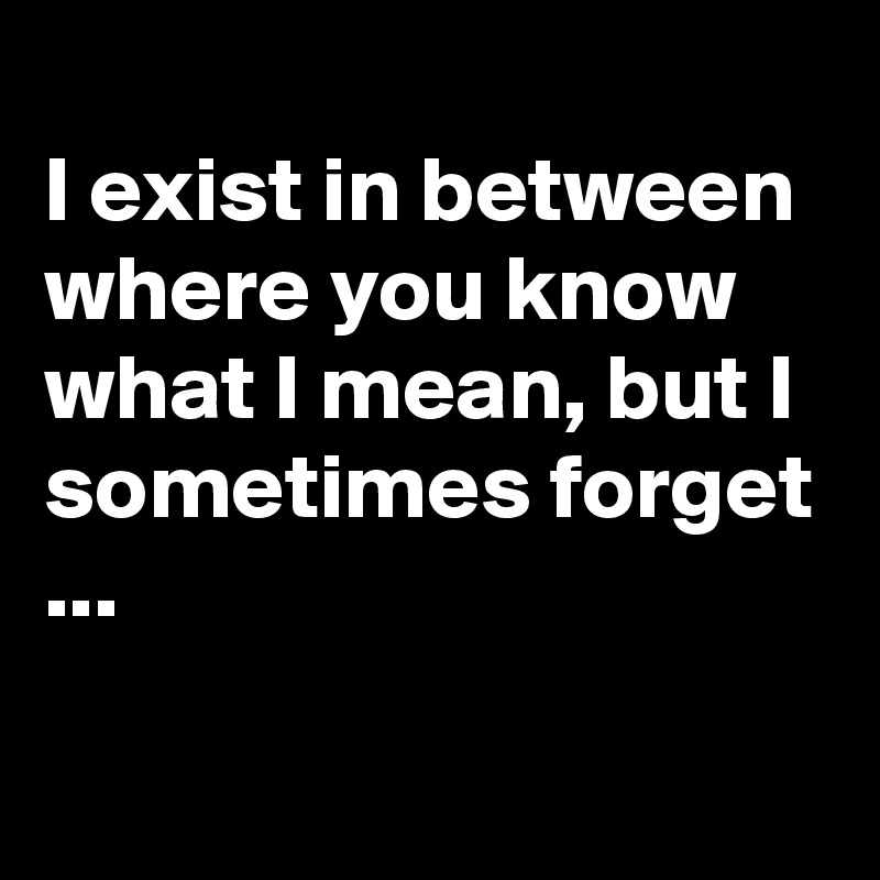 
I exist in between where you know what I mean, but I sometimes forget ...

