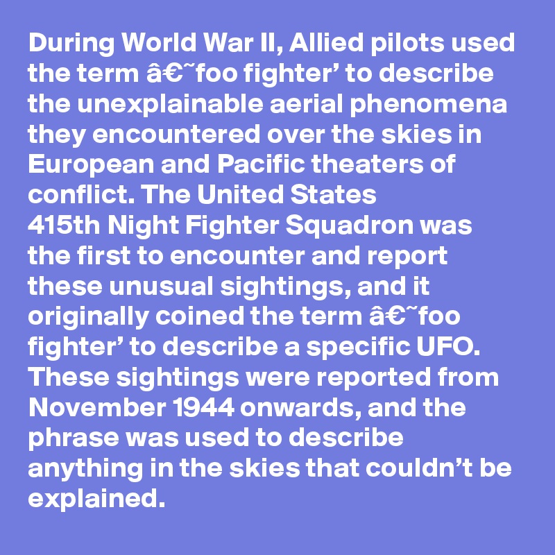During World War II, Allied pilots used the term â€˜foo fighter’ to describe the unexplainable aerial phenomena they encountered over the skies in European and Pacific theaters of conflict. The United States 415th Night Fighter Squadron was the first to encounter and report these unusual sightings, and it originally coined the term â€˜foo fighter’ to describe a specific UFO. These sightings were reported from November 1944 onwards, and the phrase was used to describe anything in the skies that couldn’t be explained.