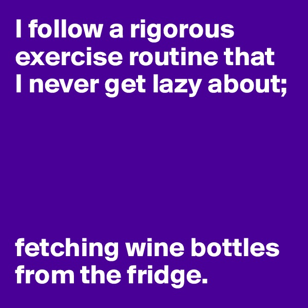 I follow a rigorous exercise routine that
I never get lazy about;





fetching wine bottles from the fridge. 