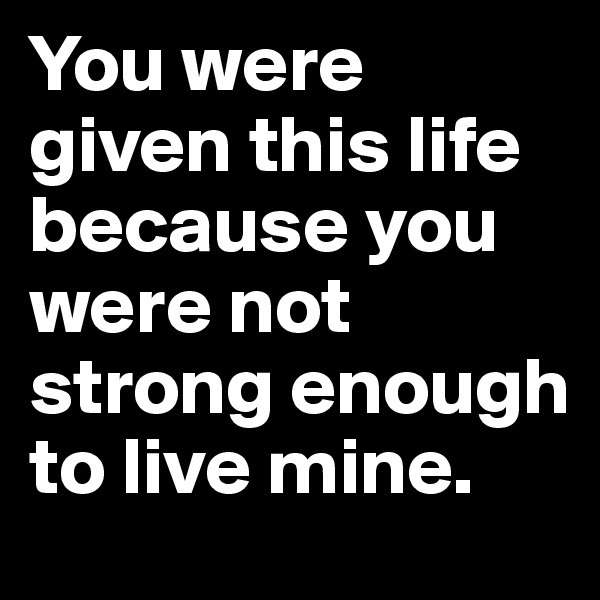 You were given this life because you were not strong enough to live mine.