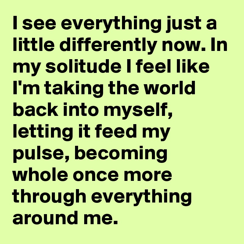 I see everything just a little differently now. In my solitude I feel like I'm taking the world back into myself, letting it feed my pulse, becoming whole once more through everything around me.