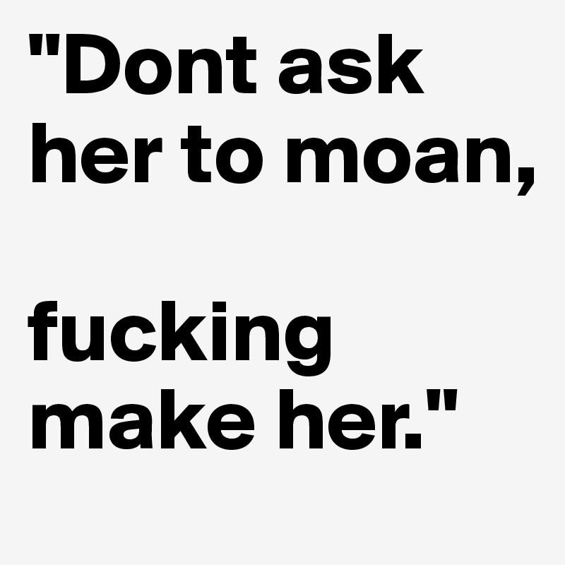 "Dont ask her to moan,

fucking make her."